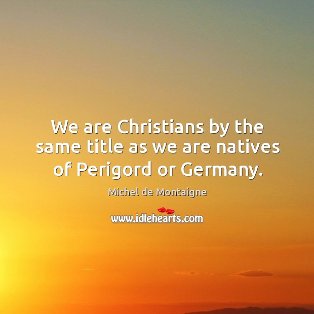 We are christians by the same title as we are natives of perigord or germany. Image