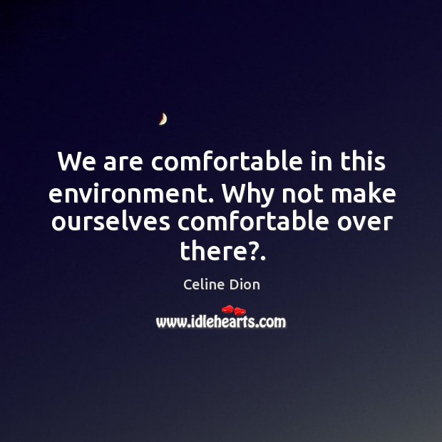 We are comfortable in this environment. Why not make ourselves comfortable over there?. Celine Dion Picture Quote