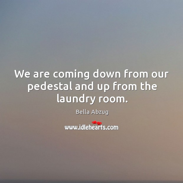 We are coming down from our pedestal and up from the laundry room. Bella Abzug Picture Quote
