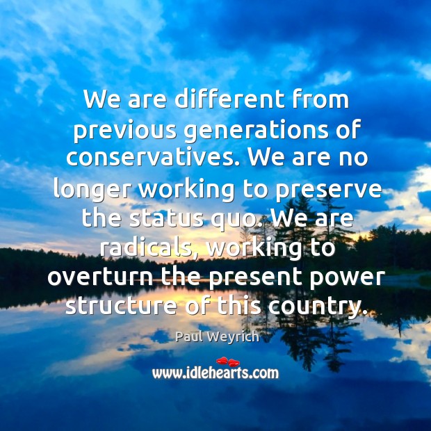 We are different from previous generations of conservatives. We are no longer working to preserve the status quo. Paul Weyrich Picture Quote