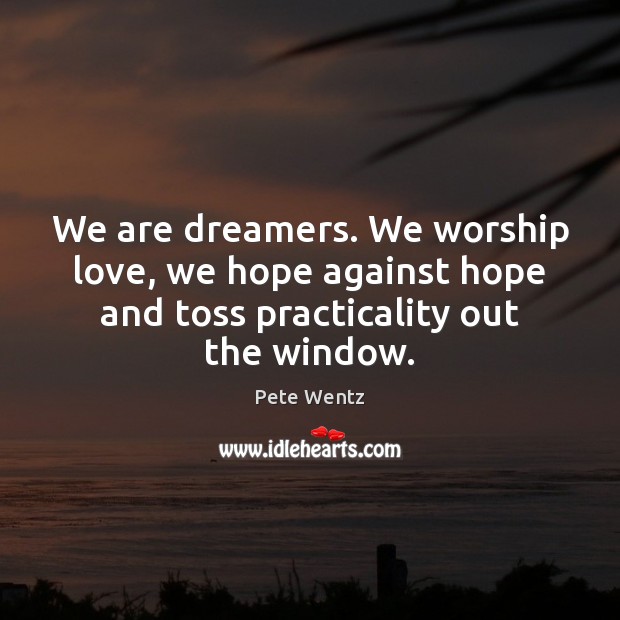We are dreamers. We worship love, we hope against hope and toss 