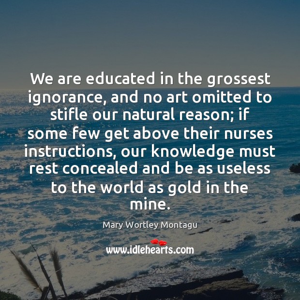 We are educated in the grossest ignorance, and no art omitted to Mary Wortley Montagu Picture Quote
