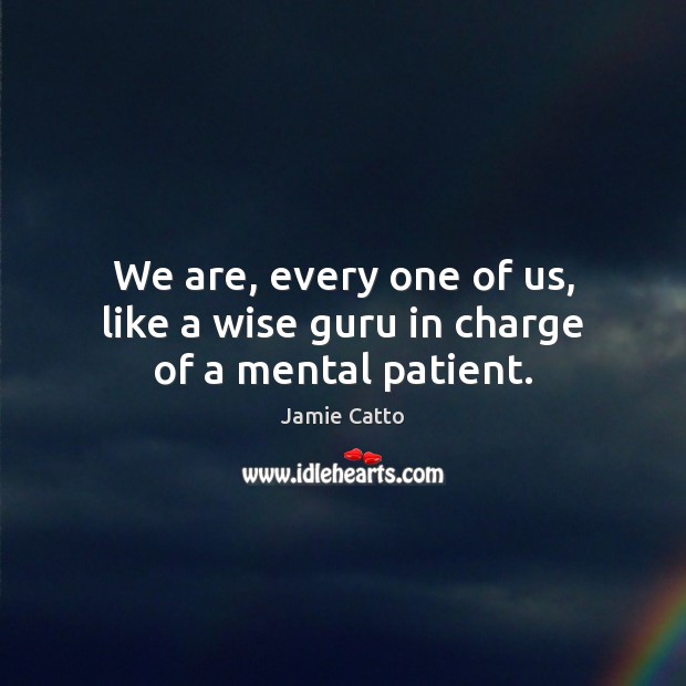 We are, every one of us, like a wise guru in charge of a mental patient. 