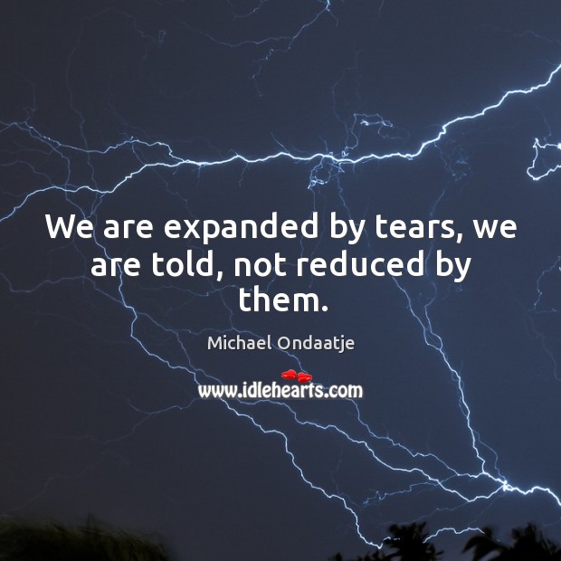 We are expanded by tears, we are told, not reduced by them. Michael Ondaatje Picture Quote