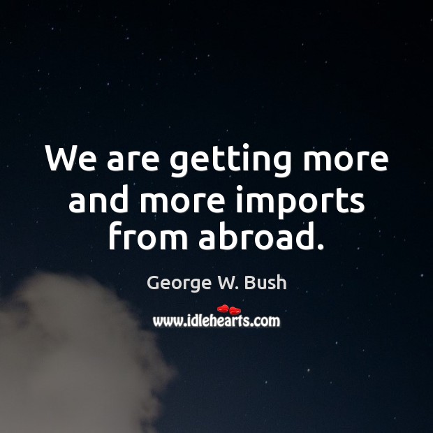 We are getting more and more imports from abroad. George W. Bush Picture Quote