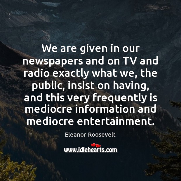 We are given in our newspapers and on TV and radio exactly Eleanor Roosevelt Picture Quote