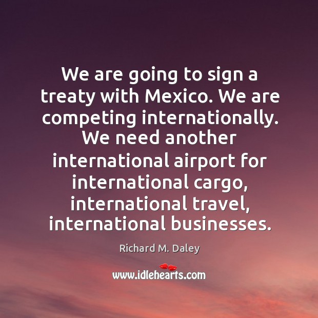 We are going to sign a treaty with mexico. We are competing internationally. Richard M. Daley Picture Quote