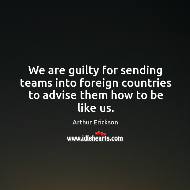We are guilty for sending teams into foreign countries to advise them how to be like us. Arthur Erickson Picture Quote