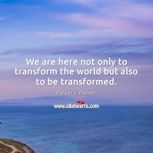 We are here not only to transform the world but also to be transformed. Parker J. Palmer Picture Quote