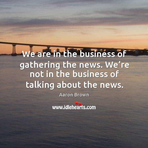 We are in the business of gathering the news. We’re not in the business of talking about the news. Aaron Brown Picture Quote