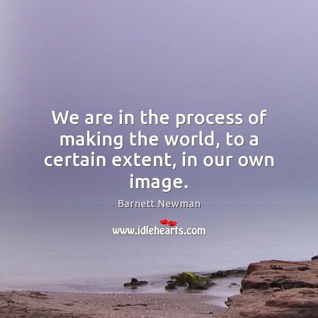 We are in the process of making the world, to a certain extent, in our own image. 