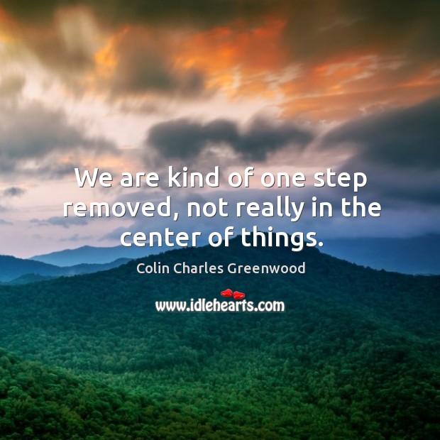 We are kind of one step removed, not really in the center of things. Colin Charles Greenwood Picture Quote
