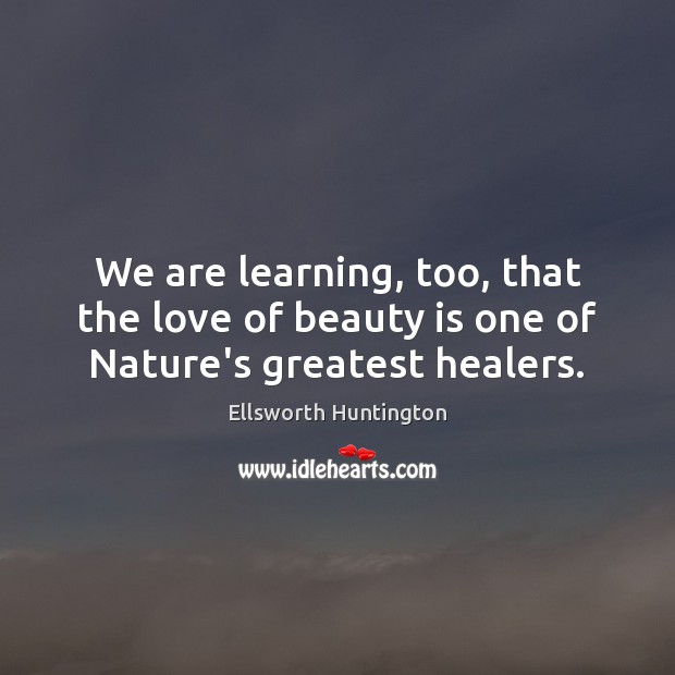 We are learning, too, that the love of beauty is one of Nature’s greatest healers. Ellsworth Huntington Picture Quote