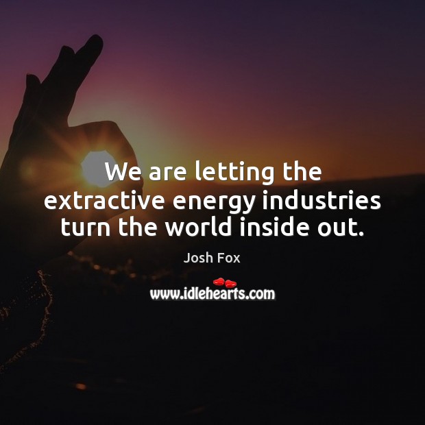 We are letting the extractive energy industries turn the world inside out. Josh Fox Picture Quote