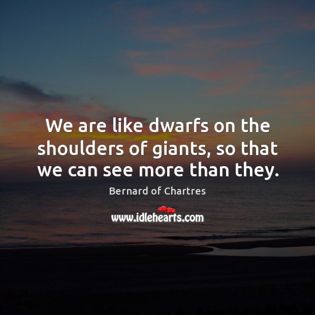 We are like dwarfs on the shoulders of giants, so that we can see more than they. Bernard of Chartres Picture Quote