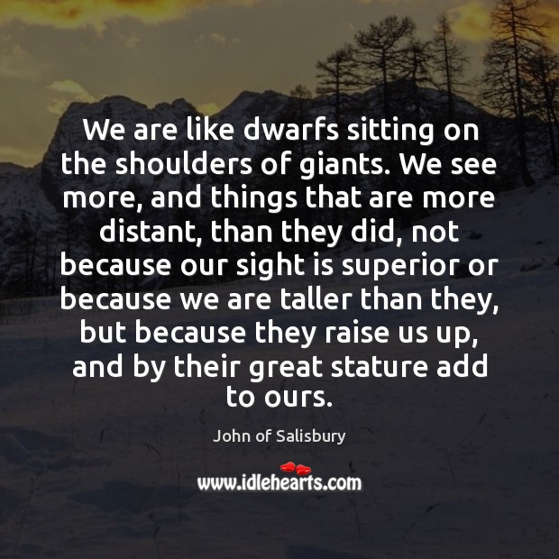 We are like dwarfs sitting on the shoulders of giants. We see 