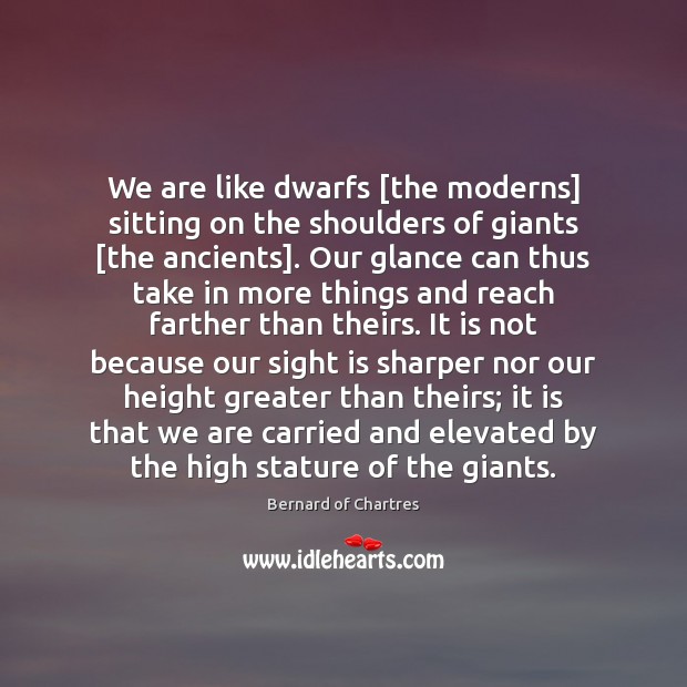 We are like dwarfs [the moderns] sitting on the shoulders of giants [ Bernard of Chartres Picture Quote