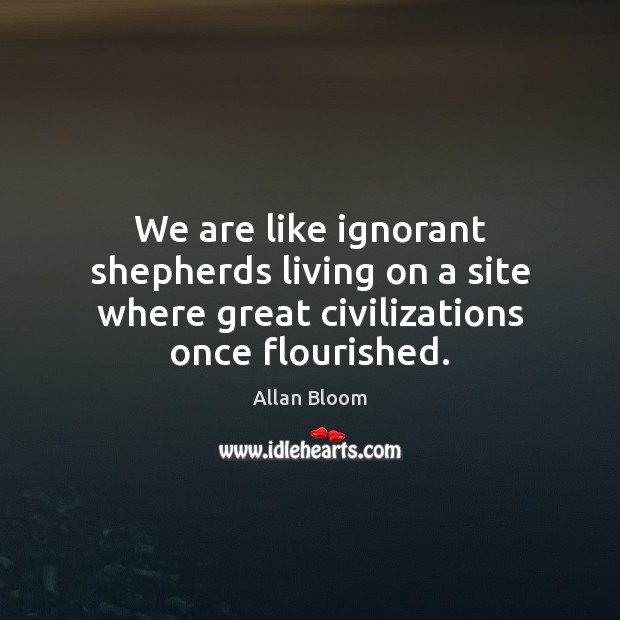 We are like ignorant shepherds living on a site where great civilizations once flourished. Allan Bloom Picture Quote