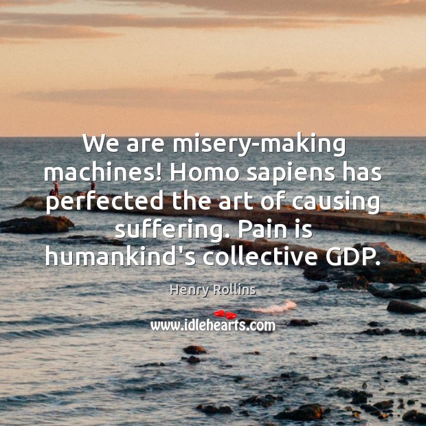 We are misery-making machines! Homo sapiens has perfected the art of causing 