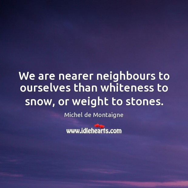 We are nearer neighbours to ourselves than whiteness to snow, or weight to stones. Michel de Montaigne Picture Quote