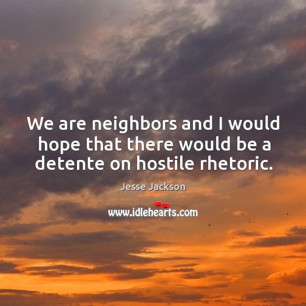 We are neighbors and I would hope that there would be a detente on hostile rhetoric. Image