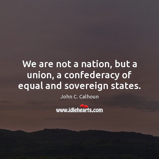 We are not a nation, but a union, a confederacy of equal and sovereign states. John C. Calhoun Picture Quote