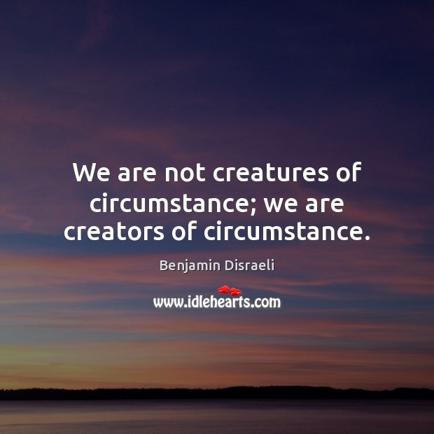 We are not creatures of circumstance; we are creators of circumstance. Benjamin Disraeli Picture Quote