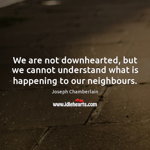 We are not downhearted, but we cannot understand what is happening to our neighbours. Joseph Chamberlain Picture Quote