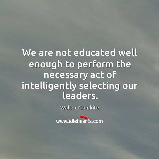 We are not educated well enough to perform the necessary act of intelligently selecting our leaders. Walter Cronkite Picture Quote