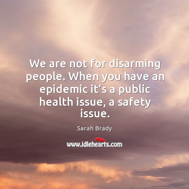 We are not for disarming people. When you have an epidemic it’s a public health issue, a safety issue. Sarah Brady Picture Quote