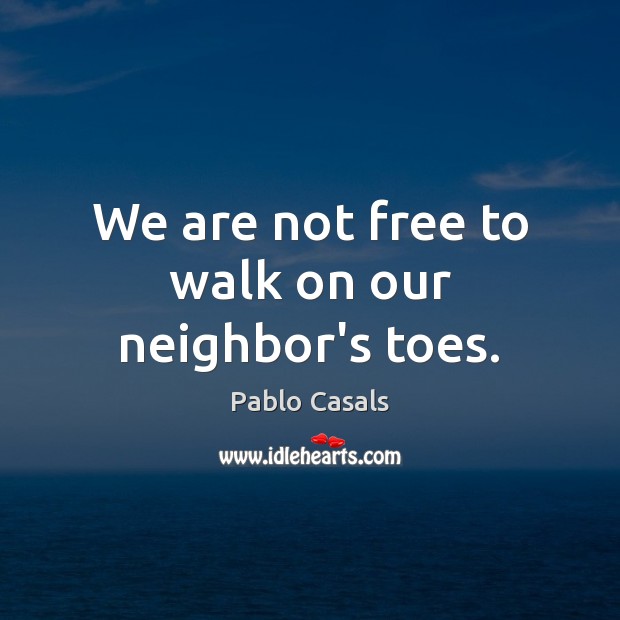 We are not free to walk on our neighbor’s toes. Pablo Casals Picture Quote