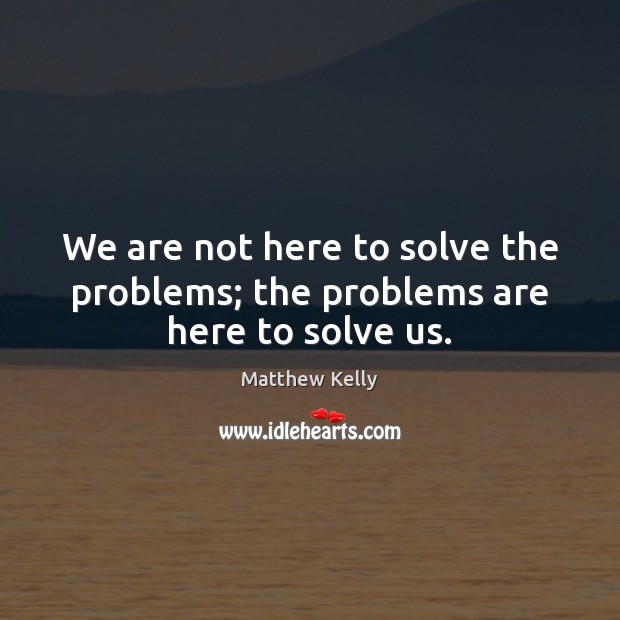 We are not here to solve the problems; the problems are here to solve us. Matthew Kelly Picture Quote