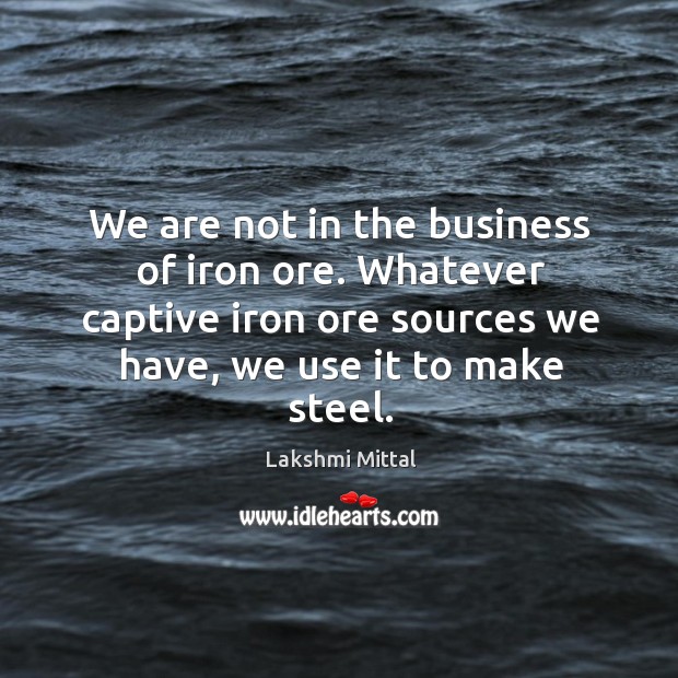 We are not in the business of iron ore. Whatever captive iron ore sources we have, we use it to make steel. Lakshmi Mittal Picture Quote