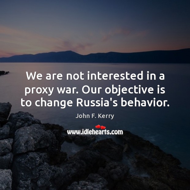 We are not interested in a proxy war. Our objective is to change Russia’s behavior. John F. Kerry Picture Quote