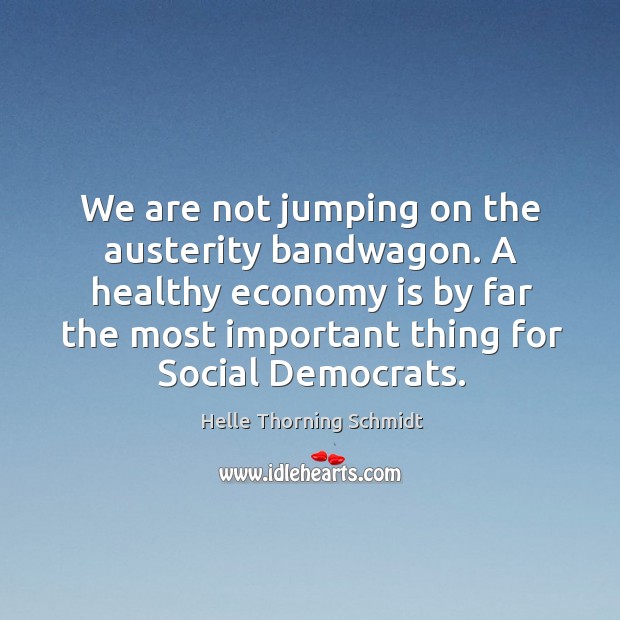 We are not jumping on the austerity bandwagon. A healthy economy is by far the most important thing for social democrats. Helle Thorning Schmidt Picture Quote