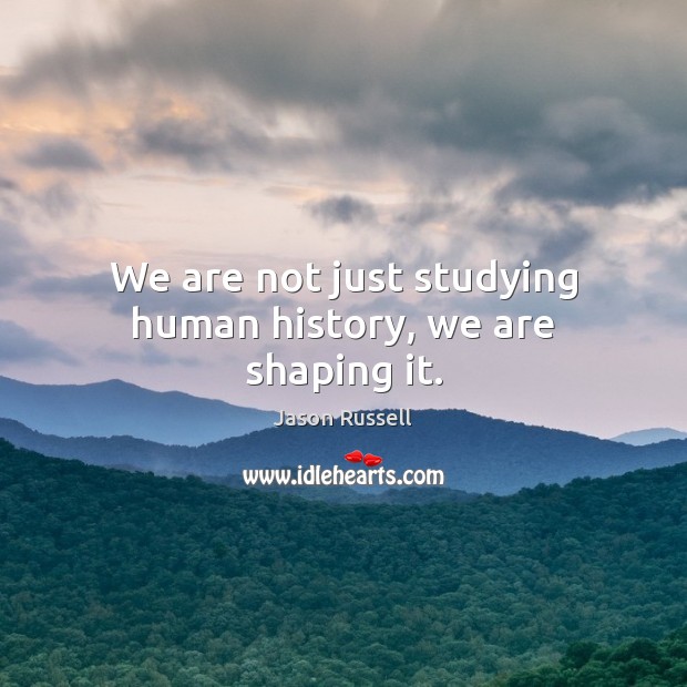 We are not just studying human history, we are shaping it. 
