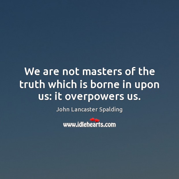 We are not masters of the truth which is borne in upon us: it overpowers us. John Lancaster Spalding Picture Quote