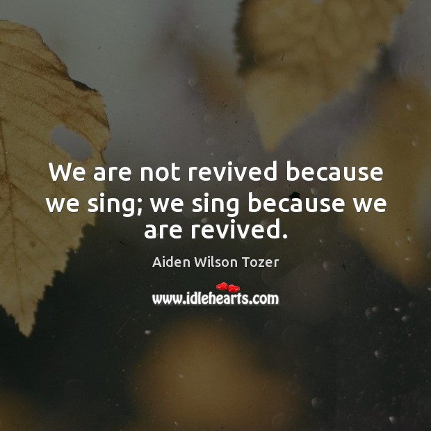 We are not revived because we sing; we sing because we are revived. Aiden Wilson Tozer Picture Quote