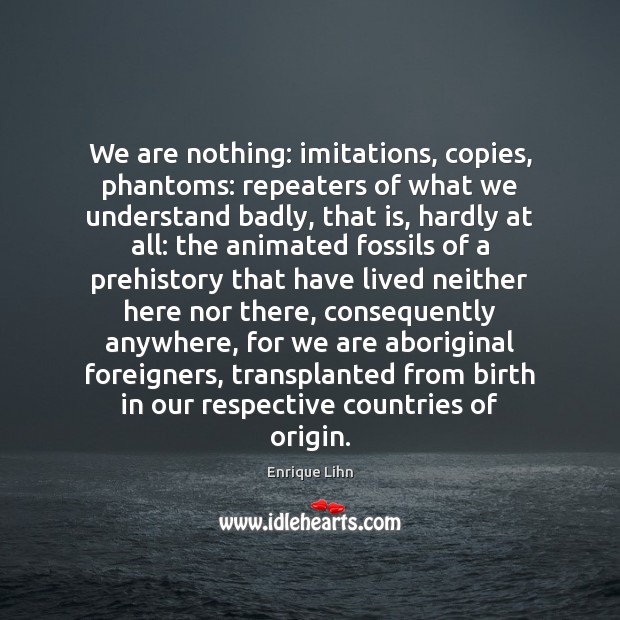 We are nothing: imitations, copies, phantoms: repeaters of what we understand badly, 
