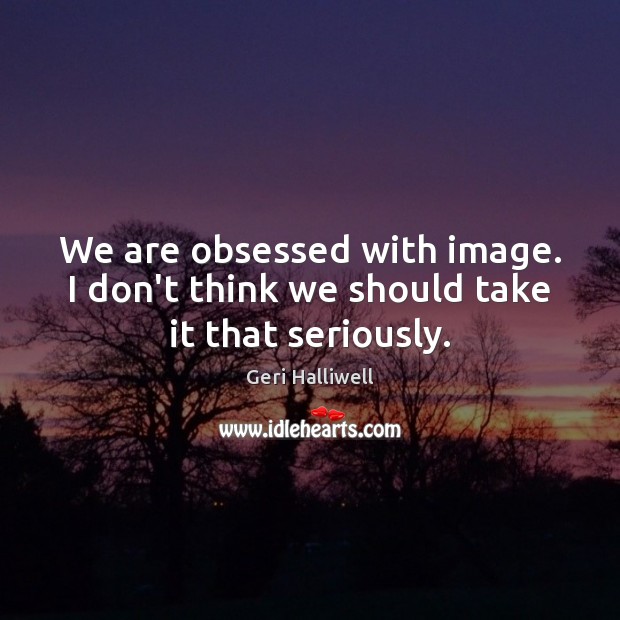 We are obsessed with image. I don’t think we should take it that seriously. Image
