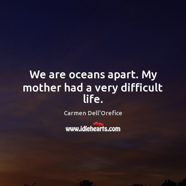 We are oceans apart. My mother had a very difficult life. 