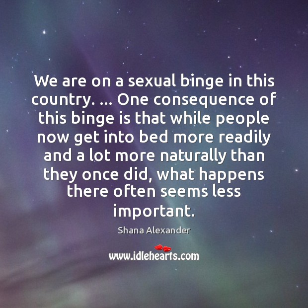 We are on a sexual binge in this country. … One consequence of Shana Alexander Picture Quote