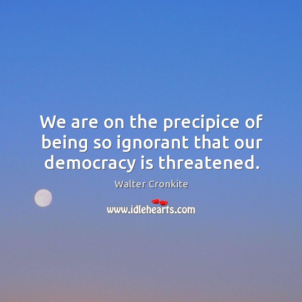 We are on the precipice of being so ignorant that our democracy is threatened. Walter Cronkite Picture Quote