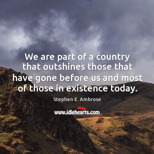 We are part of a country that outshines those that have gone before us and most of Stephen E. Ambrose Picture Quote