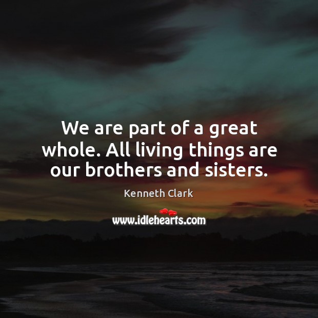 We are part of a great whole. All living things are our brothers and sisters. Kenneth Clark Picture Quote