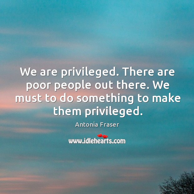 We are privileged. There are poor people out there. We must to do something to make them privileged. Antonia Fraser Picture Quote