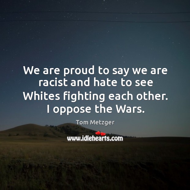 We are proud to say we are racist and hate to see whites fighting each other. I oppose the wars. Tom Metzger Picture Quote