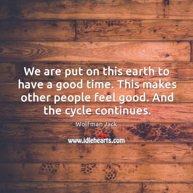 We are put on this earth to have a good time. This makes other people feel good. And the cycle continues. Image