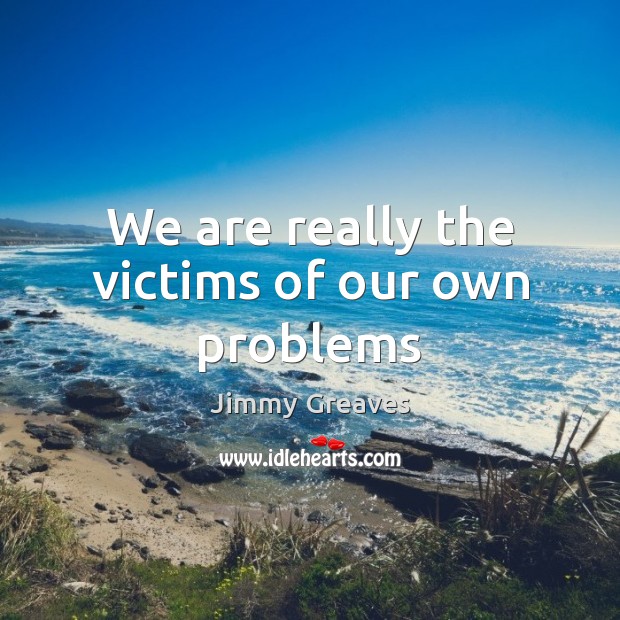 We are really the victims of our own problems Image
