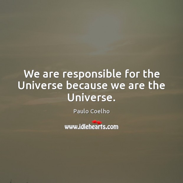 We are responsible for the Universe because we are the Universe. 